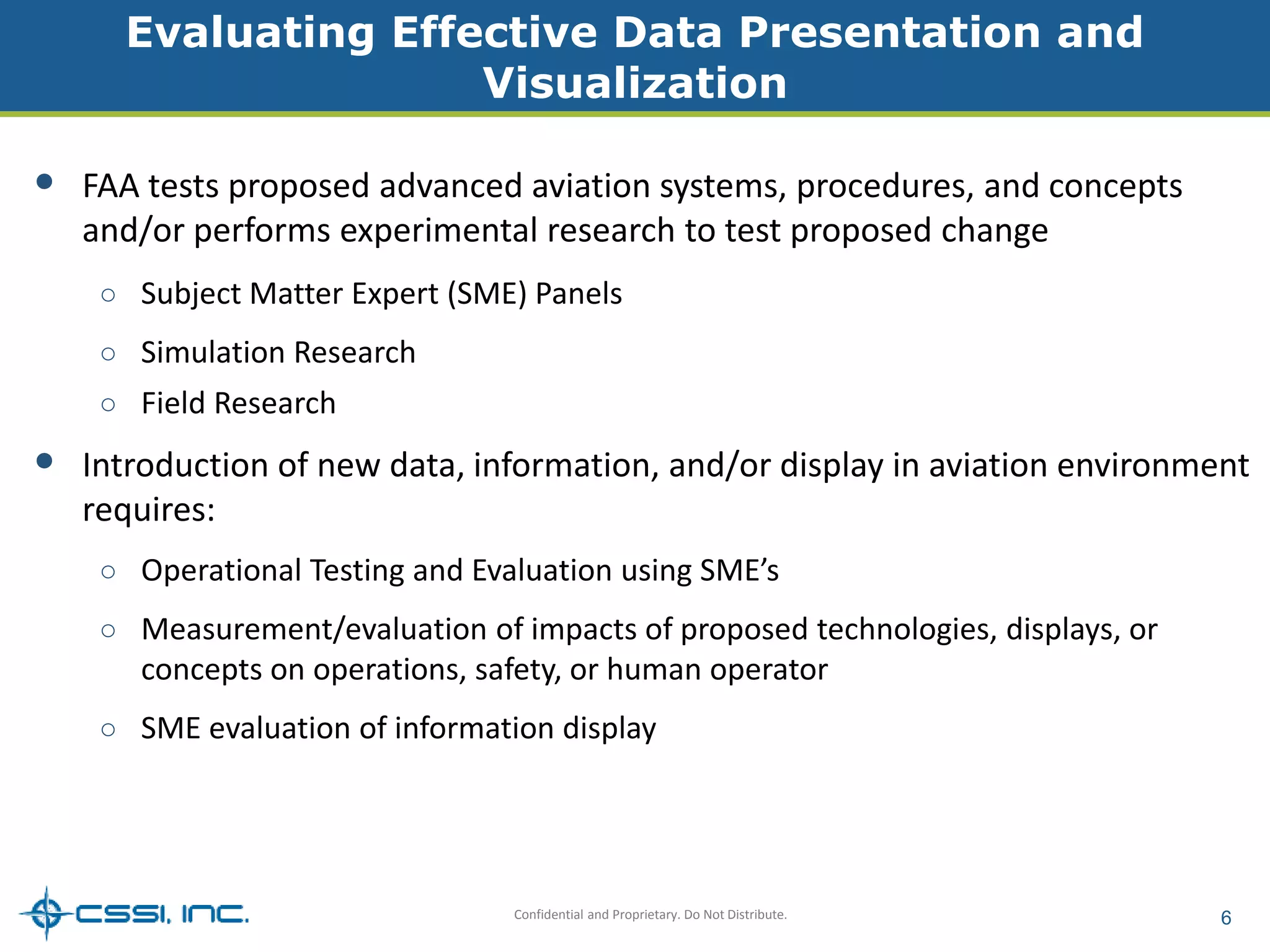 Evaluating Effective Data Presentation and 
Visualization 
• FAA tests proposed advanced aviation systems, procedures, and concepts 
and/or performs experimental research to test proposed change 
○ Subject Matter Expert (SME) Panels 
Confidential and Proprietary. Do Not Distribute. 6 
○ Simulation Research 
○ Field Research 
• Introduction of new data, information, and/or display in aviation environment 
requires: 
○ Operational Testing and Evaluation using SME’s 
○ Measurement/evaluation of impacts of proposed technologies, displays, or 
concepts on operations, safety, or human operator 
○ SME evaluation of information display 
 
