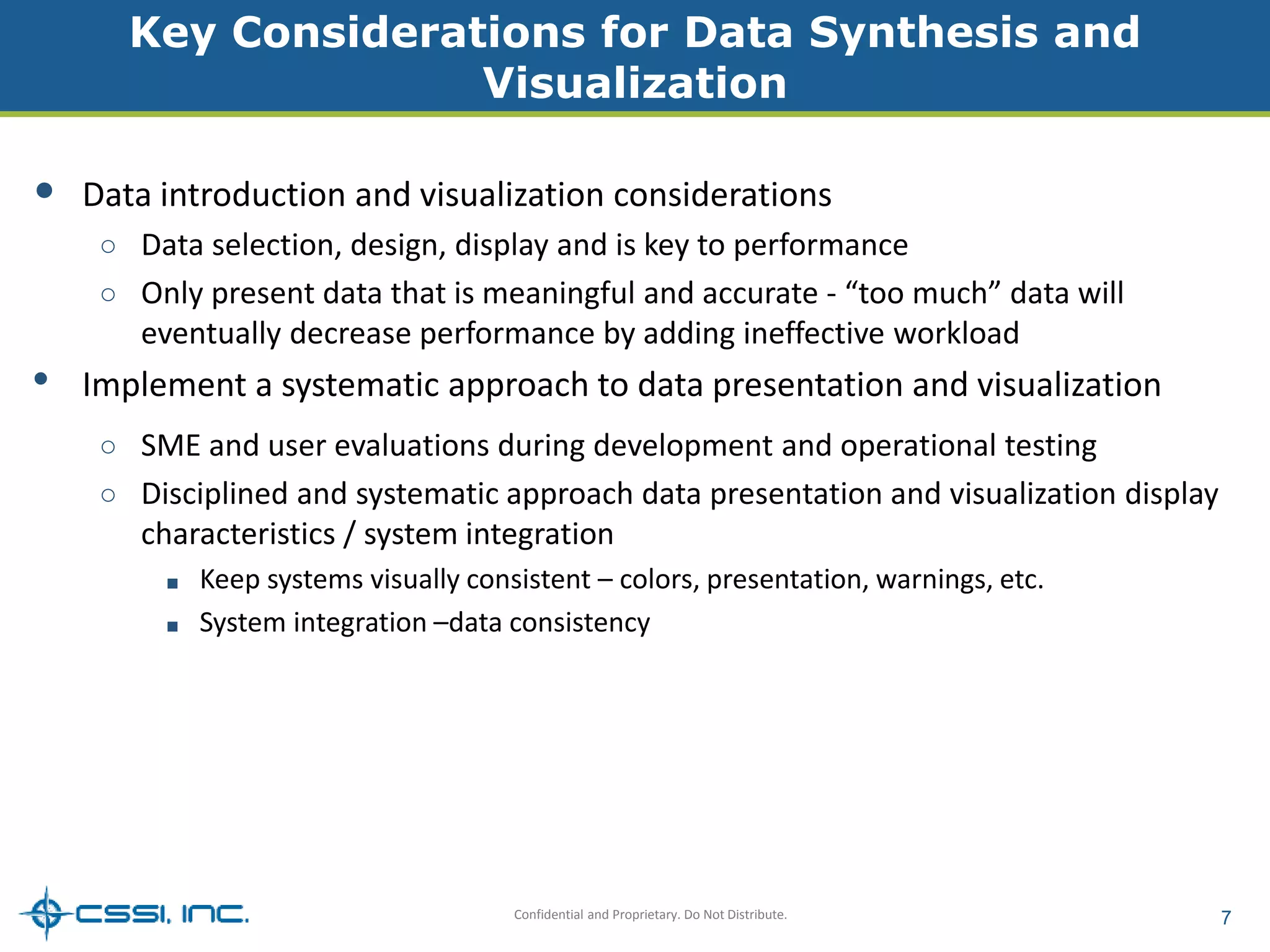 Key Considerations for Data Synthesis and 
Visualization 
• Data introduction and visualization considerations 
○ Data selection, design, display and is key to performance 
○ Only present data that is meaningful and accurate - “too much” data will 
eventually decrease performance by adding ineffective workload 
• Implement a systematic approach to data presentation and visualization 
○ SME and user evaluations during development and operational testing 
○ Disciplined and systematic approach data presentation and visualization display 
characteristics / system integration 
■ Keep systems visually consistent – colors, presentation, warnings, etc. 
■ System integration –data consistency 
Confidential and Proprietary. Do Not Distribute. 7 
 