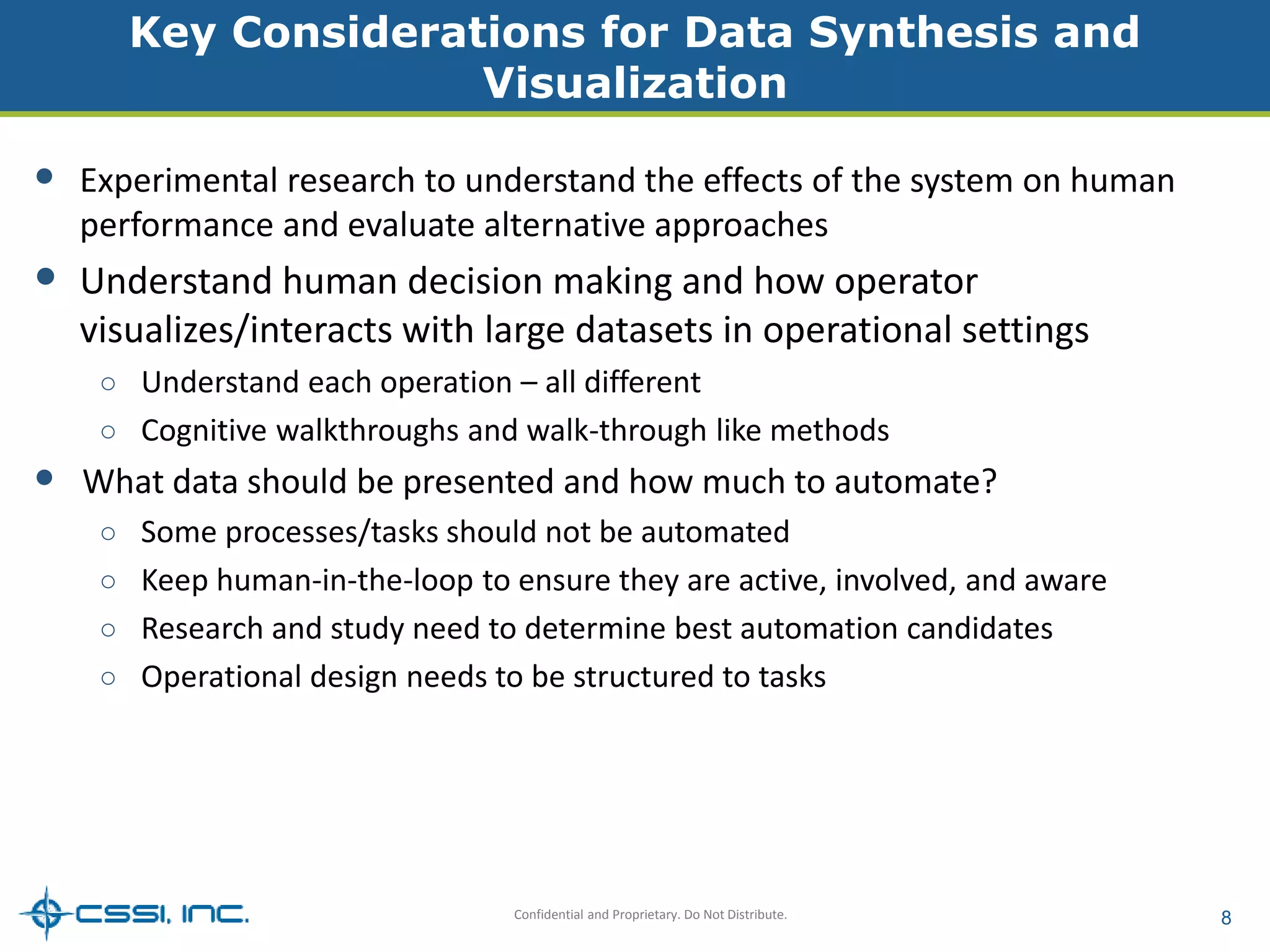 Key Considerations for Data Synthesis and 
Visualization 
• Experimental research to understand the effects of the system on human 
performance and evaluate alternative approaches 
• Understand human decision making and how operator 
visualizes/interacts with large datasets in operational settings 
○ Understand each operation – all different 
○ Cognitive walkthroughs and walk-through like methods 
• What data should be presented and how much to automate? 
○ Some processes/tasks should not be automated 
○ Keep human-in-the-loop to ensure they are active, involved, and aware 
○ Research and study need to determine best automation candidates 
○ Operational design needs to be structured to tasks 
Confidential and Proprietary. Do Not Distribute. 8 
 
