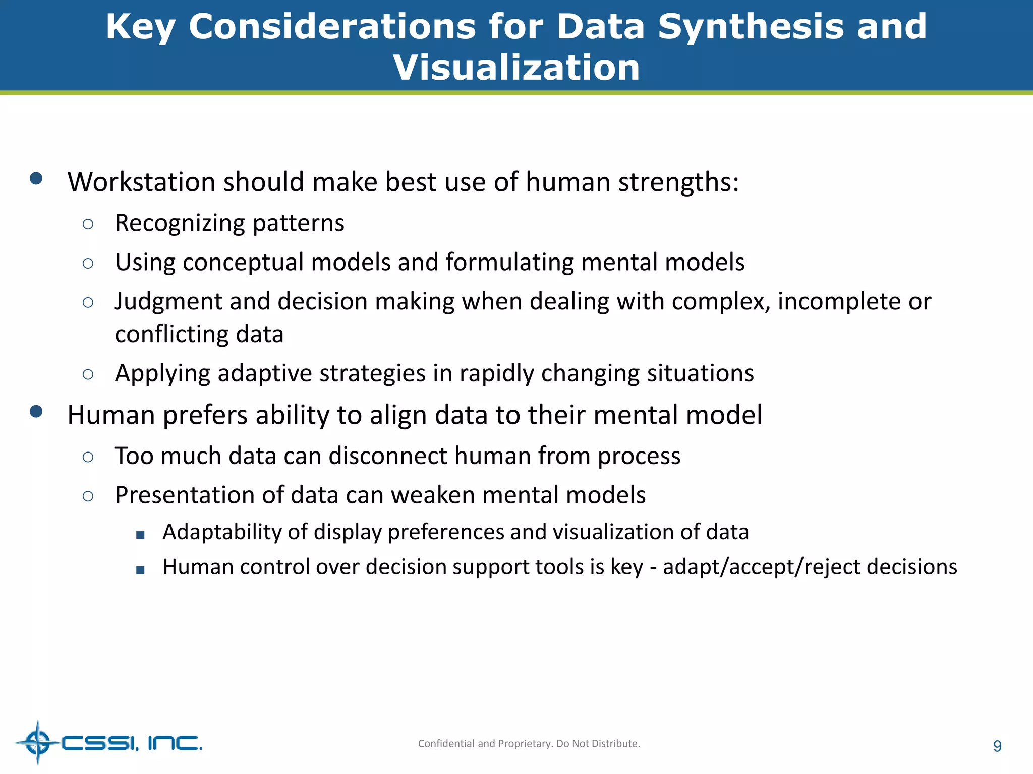 Key Considerations for Data Synthesis and 
Visualization 
• Workstation should make best use of human strengths: 
○ Recognizing patterns 
○ Using conceptual models and formulating mental models 
○ Judgment and decision making when dealing with complex, incomplete or 
Confidential and Proprietary. Do Not Distribute. 9 
conflicting data 
○ Applying adaptive strategies in rapidly changing situations 
• Human prefers ability to align data to their mental model 
○ Too much data can disconnect human from process 
○ Presentation of data can weaken mental models 
■ Adaptability of display preferences and visualization of data 
■ Human control over decision support tools is key - adapt/accept/reject decisions 
 