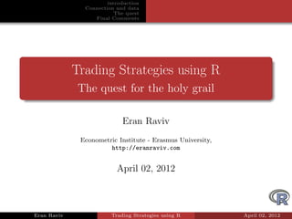 introduction
               Connection and data
                          The quest
                  Final Comments




             Trading Strategies using R
              The quest for the holy grail

                            Eran Raviv
              Econometric Institute - Erasmus University,
                       http://eranraviv.com


                          April 02, 2012



Eran Raviv              Trading Strategies using R          April 02, 2012
 
