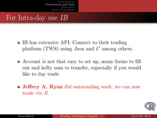 introduction
                Connection and data
                           The quest
                   Final Comments


For Intra-day use IB


     IB has extensive API. Connect to their trading
     platform (TWS) using Java and C among others.

     Account is not that easy to set up, many forms to ﬁll
     out and hefty sum to transfer, especially if you would
     like to day trade.

     Jeﬀrey A. Ryan did outstanding work, we can now
     trade via R.



   Eran Raviv            Trading Strategies using R   April 02, 2012
 