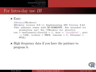introduction
                    Connection and data
                               The quest
                       Final Comments


For Intra-day use IB
     Easy:
     l i b r a r y ( IBrokers )
     I B r o k e r s v e r s i o n 0 . 9 − 1 : Implementing API V e r s i o n 9 . 6 4
     This s o f t w a r e comes with NO WARRANTY. Not i n t e n d e d f o r
             p r o d u c t i o n u s e ! See ? I B r o k e r s f o r d e t a i l s }
     con = twsConnect ( c l i e n t I d = 1 , h o s t = ' l o c a l h o s t ' , p o r t
              = 7 4 9 6 , v e r b o s e = TRUE, t i m e o u t = 5 , f i l e n a m e =
             NULL)

     High frequency data if you have the patience to
     program it.




   Eran Raviv                 Trading Strategies using R                      April 02, 2012
 