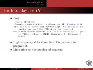 introduction
                    Connection and data
                               The quest
                       Final Comments


For Intra-day use IB
     Easy:
     l i b r a r y ( IBrokers )
     I B r o k e r s v e r s i o n 0 . 9 − 1 : Implementing API V e r s i o n 9 . 6 4
     This s o f t w a r e comes with NO WARRANTY. Not i n t e n d e d f o r
             p r o d u c t i o n u s e ! See ? I B r o k e r s f o r d e t a i l s }
     con = twsConnect ( c l i e n t I d = 1 , h o s t = ' l o c a l h o s t ' , p o r t
              = 7 4 9 6 , v e r b o s e = TRUE, t i m e o u t = 5 , f i l e n a m e =
             NULL)

     High frequency data if you have the patience to
     program it.
     Limitation on the number of requests.




   Eran Raviv                 Trading Strategies using R                      April 02, 2012
 
