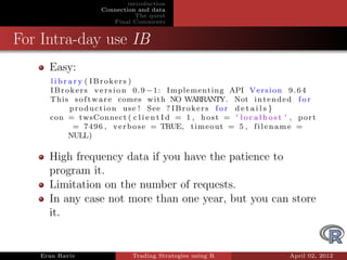 introduction
                    Connection and data
                               The quest
                       Final Comments


For Intra-day use IB
     Easy:
     l i b r a r y ( IBrokers )
     I B r o k e r s v e r s i o n 0 . 9 − 1 : Implementing API V e r s i o n 9 . 6 4
     This s o f t w a r e comes with NO WARRANTY. Not i n t e n d e d f o r
             p r o d u c t i o n u s e ! See ? I B r o k e r s f o r d e t a i l s }
     con = twsConnect ( c l i e n t I d = 1 , h o s t = ' l o c a l h o s t ' , p o r t
              = 7 4 9 6 , v e r b o s e = TRUE, t i m e o u t = 5 , f i l e n a m e =
             NULL)

     High frequency data if you have the patience to
     program it.
     Limitation on the number of requests.
     In any case not more than one year, but you can store
     it.


   Eran Raviv                 Trading Strategies using R                      April 02, 2012
 
