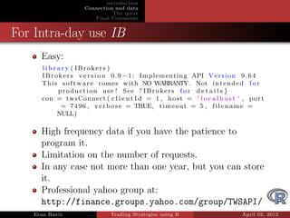 introduction
                    Connection and data
                               The quest
                       Final Comments


For Intra-day use IB
     Easy:
     l i b r a r y ( IBrokers )
     I B r o k e r s v e r s i o n 0 . 9 − 1 : Implementing API V e r s i o n 9 . 6 4
     This s o f t w a r e comes with NO WARRANTY. Not i n t e n d e d f o r
             p r o d u c t i o n u s e ! See ? I B r o k e r s f o r d e t a i l s }
     con = twsConnect ( c l i e n t I d = 1 , h o s t = ' l o c a l h o s t ' , p o r t
              = 7 4 9 6 , v e r b o s e = TRUE, t i m e o u t = 5 , f i l e n a m e =
             NULL)

     High frequency data if you have the patience to
     program it.
     Limitation on the number of requests.
     In any case not more than one year, but you can store
     it.
     Professional yahoo group at:
     http://finance.groups.yahoo.com/group/TWSAPI/
   Eran Raviv                 Trading Strategies using R                      April 02, 2012
 