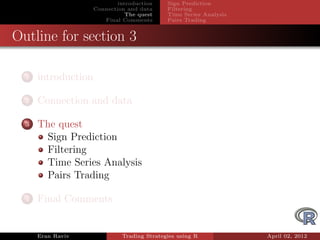 introduction    Sign Prediction
                     Connection and data     Filtering
                                The quest    Time Series Analysis
                        Final Comments       Pairs Trading


Outline for section 3

  1   introduction

  2   Connection and data

  3   The quest
       Sign Prediction
       Filtering
       Time Series Analysis
       Pairs Trading

  4   Final Comments


      Eran Raviv              Trading Strategies using R            April 02, 2012
 