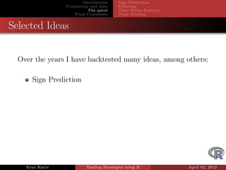 introduction    Sign Prediction
                 Connection and data     Filtering
                            The quest    Time Series Analysis
                    Final Comments       Pairs Trading


Selected Ideas


  Over the years I have backtested many ideas, among others:

      Sign Prediction




    Eran Raviv            Trading Strategies using R            April 02, 2012
 