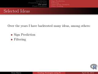 introduction    Sign Prediction
                 Connection and data     Filtering
                            The quest    Time Series Analysis
                    Final Comments       Pairs Trading


Selected Ideas


  Over the years I have backtested many ideas, among others:

      Sign Prediction
      Filtering




    Eran Raviv            Trading Strategies using R            April 02, 2012
 
