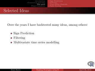 introduction    Sign Prediction
                 Connection and data     Filtering
                            The quest    Time Series Analysis
                    Final Comments       Pairs Trading


Selected Ideas


  Over the years I have backtested many ideas, among others:

      Sign Prediction
      Filtering
      Multivariate time series modelling




    Eran Raviv            Trading Strategies using R            April 02, 2012
 