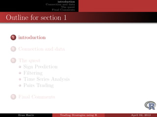 introduction
                     Connection and data
                                The quest
                        Final Comments


Outline for section 1

  1   introduction

  2   Connection and data

  3   The quest
       Sign Prediction
       Filtering
       Time Series Analysis
       Pairs Trading

  4   Final Comments


      Eran Raviv              Trading Strategies using R   April 02, 2012
 