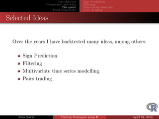 introduction    Sign Prediction
                 Connection and data     Filtering
                            The quest    Time Series Analysis
                    Final Comments       Pairs Trading


Selected Ideas


  Over the years I have backtested many ideas, among others:

      Sign Prediction
      Filtering
      Multivariate time series modelling
      Pairs trading




    Eran Raviv            Trading Strategies using R            April 02, 2012
 