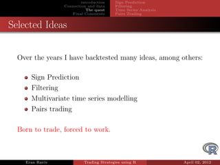 introduction    Sign Prediction
                 Connection and data     Filtering
                            The quest    Time Series Analysis
                    Final Comments       Pairs Trading


Selected Ideas


  Over the years I have backtested many ideas, among others:

      Sign Prediction
      Filtering
      Multivariate time series modelling
      Pairs trading

  Born to trade, forced to work.



    Eran Raviv            Trading Strategies using R            April 02, 2012
 