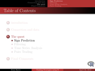 introduction    Sign Prediction
                     Connection and data     Filtering
                                The quest    Time Series Analysis
                        Final Comments       Pairs Trading


Table of Contents

  1   introduction

  2   Connection and data

  3   The quest
       Sign Prediction
       Filtering
       Time Series Analysis
       Pairs Trading

  4   Final Comments


      Eran Raviv              Trading Strategies using R            April 02, 2012
 