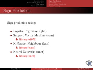 introduction     Sign Prediction
                  Connection and data      Filtering
                             The quest     Time Series Analysis
                     Final Comments        Pairs Trading


Sign Prediction

  Sign prediction using:

      Logistic Regression (glm)
      Support Vector Machine (svm)
         ♣ library(e1071)
      K-Nearest Neighbour (knn)
         ♣ library(class)
      Neural Networks (nnet)
         ♣ library(nnet)



    Eran Raviv              Trading Strategies using R            April 02, 2012
 