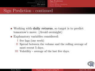 introduction    Sign Prediction
                 Connection and data     Filtering
                            The quest    Time Series Analysis
                    Final Comments       Pairs Trading


Sign Prediction - continued


      Working with daily returns, so target is to predict
      tomorrow’s move. (Avoid overnight)
      Explanatory variables considered:
          I ﬁve lags (one week)
         II Spread between the volume and the rolling average of
            most recent 5 days.
        III Volatility - average of the last ﬁve days.




    Eran Raviv            Trading Strategies using R            April 02, 2012
 