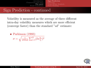 introduction    Sign Prediction
                     Connection and data     Filtering
                                The quest    Time Series Analysis
                        Final Comments       Pairs Trading


Sign Prediction - continued
  Volatility is measured as the average of three diﬀerent
  intra-day volatility measures which are more eﬃcient
  (converge faster) than the standard ”sd” estimate:

      Parkinson (1980):
                   1       N       hi 2
      σ=         4N ln2    i=1 (ln li )




    Eran Raviv                Trading Strategies using R            April 02, 2012
 