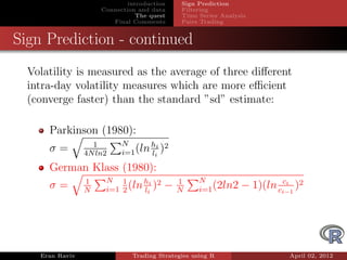 introduction    Sign Prediction
                     Connection and data     Filtering
                                The quest    Time Series Analysis
                        Final Comments       Pairs Trading


Sign Prediction - continued
  Volatility is measured as the average of three diﬀerent
  intra-day volatility measures which are more eﬃcient
  (converge faster) than the standard ”sd” estimate:

      Parkinson (1980):
                   1       N       hi 2
      σ=         4N ln2    i=1 (ln li )

      German Klass (1980):
                 1    N 1       hi 2        1      N                    ci
      σ=         N    i=1 2 (ln li )    −   N      i=1 (2ln2   − 1)(ln ci−1 )2




    Eran Raviv                Trading Strategies using R                  April 02, 2012
 