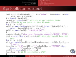 introduction        Sign Prediction
                           Connection and data         Filtering
                                      The quest        Time Series Analysis
                              Final Comments           Pairs Trading


Sign Prediction - continued
  dat0 = ( getSymbols ( t c k r [ 1 ] , s r c=” yahoo ” , from=s t a r t , t o=end ,
            auto . a s s i g n = FALSE) )
  l = l e n g t h ( dat0 [ , 1 ] )
  d a t e s 0 = ( i n d e x ( dat0 ) ) # t r i c k t o g e t t r a d i n g d a t e s
  t t = NULL # we now p a r s e i t i n t o IB mode
                      #
  for ( i in 1: l ){
  tt [ i ] = paste ( substr ( dates0 [ i ] , 1 , 4 ) , substr ( dates0 [ i ] , 6 , 7 ) ,
          s u b st r ( dates0 [ i ] , 9 , 1 0 ) , sep = ”” )
  t t [ i ] = p a s t e ( t t [ i ] , ” 2 3 : 0 0 : 0 0 GMT” )
  }
  c o n t=t ws Eq ui ty ( ' p l u g your f a v o u r i t e symbol ' , 'SMART ' , ' NYSE ' )
  mat1 = a r r a y ( dim = c ( l , 4 0 0 , 8 ) )#T y p i c a l day s h o u l d have 390
          mins
  for ( i in 1: l ){
  m1 = a s . m a t r i x ( r e q H i s t o r i c a l D a t a ( con , cont , t t [ i ] , b a r S i z e =
          ” 1 min” ,
  d u r a t i o n = ” 1 d” , useRTH = ” 1 ” , whatToShow = ”TRADES” , time .
          f o r m a t = ” 1 ” , v e r b o s e = TRUE) )
  mat1 [ i , 1 : l e n g t h (m1 [ , 1 ] ) , ] = m1
  Sys . s l e e p ( 1 4 ) # IB r e s t r i c t i o n , WAIT.
                             #
  }
      Eran Raviv                      Trading Strategies using R                             April 02, 2012
 
