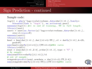 introduction     Sign Prediction
                        Connection and data      Filtering
                                   The quest     Time Series Analysis
                           Final Comments        Pairs Trading


Sign Prediction - continued
  Sample code:
 l o g i t 1 = glm ( y˜ l a g y+v o l a t+volume , data=dat [ 1 : t1 , ] , f a m i l y=
         b i n o m i a l ( l i n k = ” l o g i t ” ) , na . a c t i o n=na . p a s s )
 summary ( l o g i t 1 ) #t 1 i s end o f t r a i n i n g , TT i s f u l l l e n g t h .
 l i b r a r y ( nnet )
 nnet1 = nnet ( a s . f a c t o r ( y ) ˜ l a g y+v o l a t+volume , data=dat [ 1 : t1 , ] ,
         s i z e =1 , t r a c e=T)
 summary ( nnet1 )
 library ( class )
 knn1 = knn ( dat [ 1 : t1 , ] , dat [ ( t 1 +1) : TT, ] , c l = dat $ y [ 1 : t 1 ] , k=25 ,
         prob=F)
 sum ( knn1==dat $ y [ ( t 1 +1) ] ) / (TT 1 +1)#H i t r a t i o
                                                    −t
 l i b r a r y ( e1071 )
 svm1 = svm ( dat [ 1 : t1 , 2 : 4 ] , y=dat [ 1 : t1 , 1 ] , t y p e = ”C” )
 # I n sample :
 sum ( svm1 $ f i t==dat $ y [ ( 1 ) : t 1 ] ) / t 1
 # out o f sample :
 svmpred=p r e d i c t ( svm1 , newdata = dat [ ( t 1 +1) : TT, 2 : 4 ] )
 sum ( svmpred==dat $ y [ ( t 1 +1) :TT ] ) / (TT 1 +1)#H i t r a t i o
                                                             −t

     Eran Raviv                   Trading Strategies using R                       April 02, 2012
 