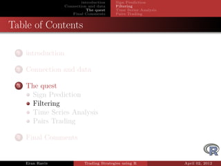 introduction    Sign Prediction
                     Connection and data     Filtering
                                The quest    Time Series Analysis
                        Final Comments       Pairs Trading


Table of Contents

  1   introduction

  2   Connection and data

  3   The quest
       Sign Prediction
       Filtering
       Time Series Analysis
       Pairs Trading

  4   Final Comments


      Eran Raviv              Trading Strategies using R            April 02, 2012
 