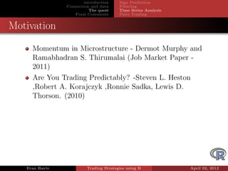 introduction    Sign Prediction
                Connection and data     Filtering
                           The quest    Time Series Analysis
                   Final Comments       Pairs Trading


Motivation

     Momentum in Microstructure - Dermot Murphy and
     Ramabhadran S. Thirumalai (Job Market Paper -
     2011)
     Are You Trading Predictably? -Steven L. Heston
     ,Robert A. Korajczyk ,Ronnie Sadka, Lewis D.
     Thorson. (2010)




   Eran Raviv            Trading Strategies using R            April 02, 2012
 
