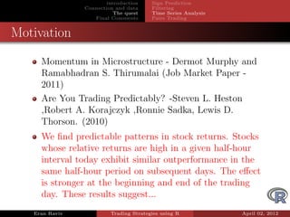 introduction    Sign Prediction
                Connection and data     Filtering
                           The quest    Time Series Analysis
                   Final Comments       Pairs Trading


Motivation

     Momentum in Microstructure - Dermot Murphy and
     Ramabhadran S. Thirumalai (Job Market Paper -
     2011)
     Are You Trading Predictably? -Steven L. Heston
     ,Robert A. Korajczyk ,Ronnie Sadka, Lewis D.
     Thorson. (2010)
     We ﬁnd predictable patterns in stock returns. Stocks
     whose relative returns are high in a given half-hour
     interval today exhibit similar outperformance in the
     same half-hour period on subsequent days. The eﬀect
     is stronger at the beginning and end of the trading
     day. These results suggest...
   Eran Raviv            Trading Strategies using R            April 02, 2012
 