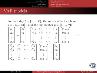 introduction    Sign Prediction
                     Connection and data     Filtering
                                The quest    Time Series Analysis
                        Final Comments       Pairs Trading


VAR models

 For each day t = {1, ..., T }, the return of half an hour
 k = {1, ..., 13} , and the lag number p = {1, ..., P }:
      1
                      a1,1 a1 1,2 · · · a1
                                                     
   y1,t       c1                         1,k    y1,t−1
 y2,t  c2  a1            1          1 
      2,1 a2,2 · · · a2,k  y2,t−1 
                                                       
  . = . + .              .    ..    .  .  + ··· +
  .  .  .
    .          .        .     .
                              .       .  .  . 
                                         .         .
  yk,t     ck           a1      1         1
                          k,1 ak,2 · · · ak,k  yk,t−1
  p    p               p 
  a1,1 a1,2 · · ·      a1,k
                                         
                                y1,t−p    e1,t
 ap    p
                       ap  y2,t−p  e2,t 
  2,1 a2,2 · · ·       2,k  
                         .  .  +  . 
                                         
  .    .     ..
  .
   .    .
        .        .       .  .   . 
                         .         .        .
   p    p
  ak,1 ak,2 · · ·      ap
                        k,k
                                 yk,t−p          ek,t



    Eran Raviv                Trading Strategies using R            April 02, 2012
 