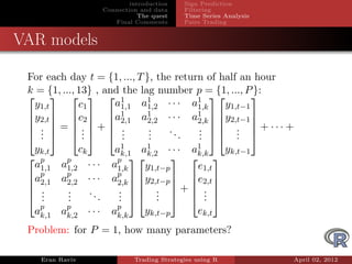 introduction    Sign Prediction
                     Connection and data     Filtering
                                The quest    Time Series Analysis
                        Final Comments       Pairs Trading


VAR models

 For each day t = {1, ..., T }, the return of half an hour
 k = {1, ..., 13} , and the lag number p = {1, ..., P }:
      1
                      a1,1 a1 1,2 · · · a1
                                                     
   y1,t       c1                         1,k    y1,t−1
 y2,t  c2  a1            1          1 
      2,1 a2,2 · · · a2,k  y2,t−1 
                                                       
  . = . + .              .    ..    .  .  + ··· +
  .  .  .
    .          .        .     .
                              .       .  .  . 
                                         .         .
  yk,t     ck           a1      1         1
                          k,1 ak,2 · · · ak,k  yk,t−1
  p    p               p 
  a1,1 a1,2 · · ·      a1,k
                                         
                                y1,t−p    e1,t
 ap    p
                       ap  y2,t−p  e2,t 
  2,1 a2,2 · · ·       2,k  
                         .  .  +  . 
                                         
  .    .     ..
  .
   .    .
        .        .       .  .   . 
                         .         .        .
   p    p
  ak,1 ak,2 · · ·      ap
                        k,k
                                 yk,t−p          ek,t
 Problem: for P = 1, how many parameters?

    Eran Raviv                Trading Strategies using R            April 02, 2012
 