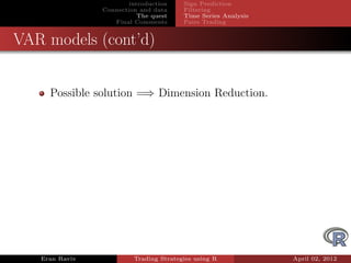 introduction    Sign Prediction
                Connection and data     Filtering
                           The quest    Time Series Analysis
                   Final Comments       Pairs Trading


VAR models (cont’d)


     Possible solution =⇒ Dimension Reduction.




   Eran Raviv            Trading Strategies using R            April 02, 2012
 