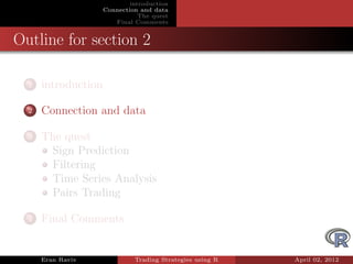 introduction
                     Connection and data
                                The quest
                        Final Comments


Outline for section 2

  1   introduction

  2   Connection and data

  3   The quest
       Sign Prediction
       Filtering
       Time Series Analysis
       Pairs Trading

  4   Final Comments


      Eran Raviv              Trading Strategies using R   April 02, 2012
 