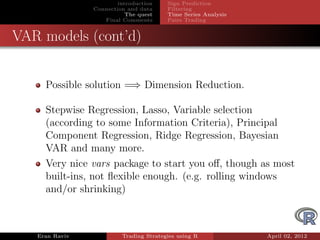 introduction    Sign Prediction
                Connection and data     Filtering
                           The quest    Time Series Analysis
                   Final Comments       Pairs Trading


VAR models (cont’d)


     Possible solution =⇒ Dimension Reduction.

     Stepwise Regression, Lasso, Variable selection
     (according to some Information Criteria), Principal
     Component Regression, Ridge Regression, Bayesian
     VAR and many more.
     Very nice vars package to start you oﬀ, though as most
     built-ins, not ﬂexible enough. (e.g. rolling windows
     and/or shrinking)



   Eran Raviv            Trading Strategies using R            April 02, 2012
 