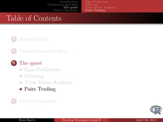 introduction    Sign Prediction
                     Connection and data     Filtering
                                The quest    Time Series Analysis
                        Final Comments       Pairs Trading


Table of Contents

  1   introduction

  2   Connection and data

  3   The quest
       Sign Prediction
       Filtering
       Time Series Analysis
       Pairs Trading

  4   Final Comments


      Eran Raviv              Trading Strategies using R            April 02, 2012
 