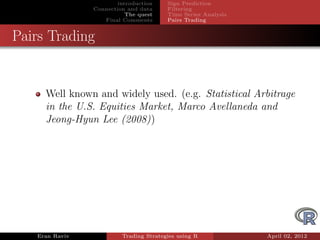 introduction    Sign Prediction
                Connection and data     Filtering
                           The quest    Time Series Analysis
                   Final Comments       Pairs Trading


Pairs Trading


     Well known and widely used. (e.g. Statistical Arbitrage
     in the U.S. Equities Market, Marco Avellaneda and
     Jeong-Hyun Lee (2008))




   Eran Raviv            Trading Strategies using R            April 02, 2012
 