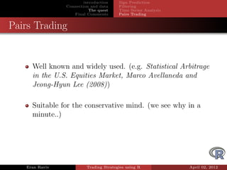 introduction    Sign Prediction
                Connection and data     Filtering
                           The quest    Time Series Analysis
                   Final Comments       Pairs Trading


Pairs Trading


     Well known and widely used. (e.g. Statistical Arbitrage
     in the U.S. Equities Market, Marco Avellaneda and
     Jeong-Hyun Lee (2008))

     Suitable for the conservative mind. (we see why in a
     minute..)




   Eran Raviv            Trading Strategies using R            April 02, 2012
 