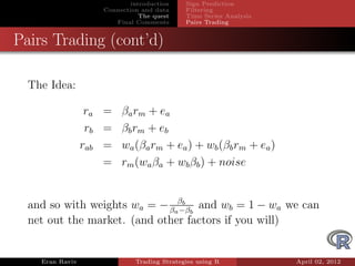 introduction    Sign Prediction
                      Connection and data     Filtering
                                 The quest    Time Series Analysis
                         Final Comments       Pairs Trading


Pairs Trading (cont’d)

  The Idea:

                  ra = βa rm + ea
                  rb = βb rm + eb
                 rab = wa (βa rm + ea ) + wb (βb rm + ea )
                     = rm (wa βa + wb βb ) + noise


  and so with weights wa = − βaβb b and wb = 1 − wa we can
                               −β
  net out the market. (and other factors if you will)


    Eran Raviv                 Trading Strategies using R            April 02, 2012
 