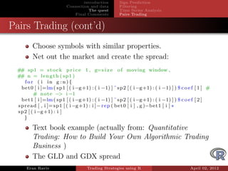 introduction      Sign Prediction
                          Connection and data       Filtering
                                     The quest      Time Series Analysis
                             Final Comments         Pairs Trading


Pairs Trading (cont’d)
        Choose symbols with similar properties.
        Net out the market and create the spread:
 # sp1 = s t o c k p r i c e 1 , g=s i z e o f moving window ,
  #
 # n = l e n g t h ( sp1 )
  #
     for ( i in g : n){
   b e t 0 [ i ]=lm ( sp1 [ ( i −g+1) : ( i −1) ] ˜ sp2 [ ( i −g+1) : ( i −1) ] ) $ c o e f [ 1 ] #
          # n o t e −> i −1
   b e t 1 [ i ]=lm ( sp1 [ ( i −g+1) : ( i −1) ] ˜ sp2 [ ( i −g+1) : ( i −1) ] ) $ c o e f [ 2 ]
 s p r e a d [ , i ]= sp1 [ ( i −g+1) : i ]− r e p ( b e t 0 [ i ] , g )−b e t 1 [ i ] *
 sp2 [ ( i −g+1) : i ]
     }

        Text book example (actually from: Quantitative
        Trading: How to Build Your Own Algorithmic Trading
        Business )
        The GLD and GDX spread
     Eran Raviv                     Trading Strategies using R                          April 02, 2012
 