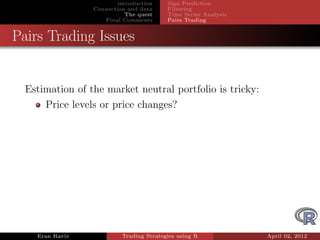 introduction    Sign Prediction
                 Connection and data     Filtering
                            The quest    Time Series Analysis
                    Final Comments       Pairs Trading


Pairs Trading Issues


  Estimation of the market neutral portfolio is tricky:
      Price levels or price changes?




    Eran Raviv            Trading Strategies using R            April 02, 2012
 