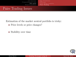 introduction    Sign Prediction
                 Connection and data     Filtering
                            The quest    Time Series Analysis
                    Final Comments       Pairs Trading


Pairs Trading Issues


  Estimation of the market neutral portfolio is tricky:
      Price levels or price changes?

      Stability over time




    Eran Raviv            Trading Strategies using R            April 02, 2012
 