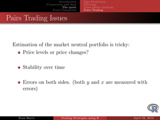 introduction    Sign Prediction
                 Connection and data     Filtering
                            The quest    Time Series Analysis
                    Final Comments       Pairs Trading


Pairs Trading Issues


  Estimation of the market neutral portfolio is tricky:
      Price levels or price changes?

      Stability over time

      Errors on both sides. (both y and x are measured with
      errors)




    Eran Raviv            Trading Strategies using R            April 02, 2012
 