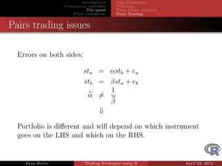 introduction    Sign Prediction
                 Connection and data     Filtering
                            The quest    Time Series Analysis
                    Final Comments       Pairs Trading


Pairs trading issues

  Errors on both sides:

                          sta = αstb + ea
                          stb = βsta + eb
                                1
                           α =
                                β
                              ⇓

  Portfolio is diﬀerent and will depend on which instrument
  goes on the LHS and which on the RHS.


    Eran Raviv            Trading Strategies using R            April 02, 2012
 