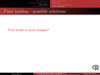 introduction    Sign Prediction
                 Connection and data     Filtering
                            The quest    Time Series Analysis
                    Final Comments       Pairs Trading


Pairs trading - possible solutions


  Price levels or price changes?




    Eran Raviv            Trading Strategies using R            April 02, 2012
 