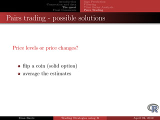 introduction    Sign Prediction
                 Connection and data     Filtering
                            The quest    Time Series Analysis
                    Final Comments       Pairs Trading


Pairs trading - possible solutions


  Price levels or price changes?


      ﬂip a coin (solid option)
      average the estimates




    Eran Raviv            Trading Strategies using R            April 02, 2012
 