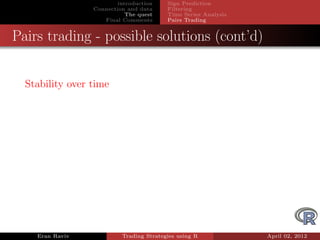 introduction    Sign Prediction
                 Connection and data     Filtering
                            The quest    Time Series Analysis
                    Final Comments       Pairs Trading


Pairs trading - possible solutions (cont’d)


  Stability over time




    Eran Raviv            Trading Strategies using R            April 02, 2012
 