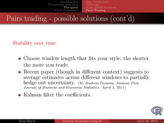 introduction    Sign Prediction
                    Connection and data     Filtering
                               The quest    Time Series Analysis
                       Final Comments       Pairs Trading


Pairs trading - possible solutions (cont’d)


  Stability over time

      Choose window length that ﬁts your style, the shorter
      the more you trade.
      Recent paper (though in diﬀerent context) suggests to
      average estimates across diﬀerent windows to partially
      hedge out uncertainty. (M. Hashem Pesaran, Andreas Pick.
      Journal of Business and Economic Statistics. April 1, 2011)

      Kalman ﬁlter the coeﬃcients.



    Eran Raviv               Trading Strategies using R             April 02, 2012
 