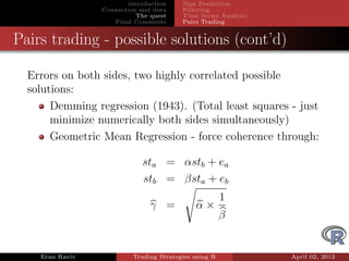 introduction    Sign Prediction
                 Connection and data     Filtering
                            The quest    Time Series Analysis
                    Final Comments       Pairs Trading


Pairs trading - possible solutions (cont’d)

  Errors on both sides, two highly correlated possible
  solutions:
       Demming regression (1943). (Total least squares - just
       minimize numerically both sides simultaneously)
       Geometric Mean Regression - force coherence through:

                             sta = αstb + ea
                             stb = βsta + eb
                                                       1
                               γ =           α×
                                                       β


    Eran Raviv            Trading Strategies using R            April 02, 2012
 