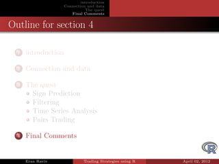 introduction
                     Connection and data
                                The quest
                        Final Comments


Outline for section 4

  1   introduction

  2   Connection and data

  3   The quest
       Sign Prediction
       Filtering
       Time Series Analysis
       Pairs Trading

  4   Final Comments


      Eran Raviv              Trading Strategies using R   April 02, 2012
 