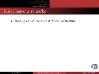 introduction
                Connection and data
                           The quest
                   Final Comments


Miscellaneous remarks
     Trading costs!, consider it when backtesting.




   Eran Raviv            Trading Strategies using R   April 02, 2012
 