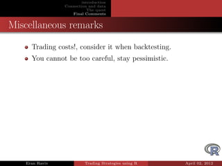 introduction
                Connection and data
                           The quest
                   Final Comments


Miscellaneous remarks
     Trading costs!, consider it when backtesting.
     You cannot be too careful, stay pessimistic.




   Eran Raviv            Trading Strategies using R   April 02, 2012
 