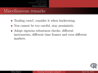 introduction
                Connection and data
                           The quest
                   Final Comments


Miscellaneous remarks
     Trading costs!, consider it when backtesting.
     You cannot be too careful, stay pessimistic.
     Adopt rigorous robustness checks, diﬀerent
     instruments, diﬀerent time frames and even diﬀerent
     markets.




   Eran Raviv            Trading Strategies using R   April 02, 2012
 
